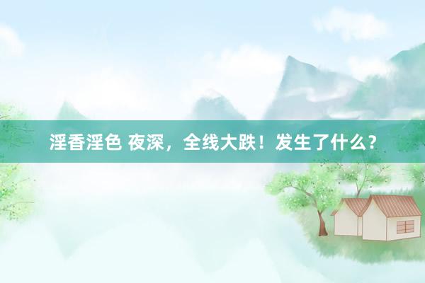淫香淫色 夜深，全线大跌！发生了什么？