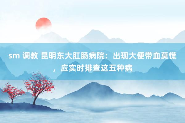 sm 调教 昆明东大肛肠病院：出现大便带血莫慌，应实时排查这五种病