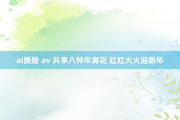 ai换脸 av 共享八种年宵花 红红火火迎新年