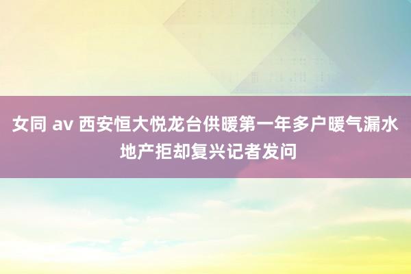 女同 av 西安恒大悦龙台供暖第一年多户暖气漏水 地产拒却复兴记者发问