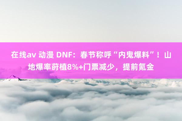 在线av 动漫 DNF：春节称呼“内鬼爆料”！山地爆率莳植8%+门票减少，提前氪金