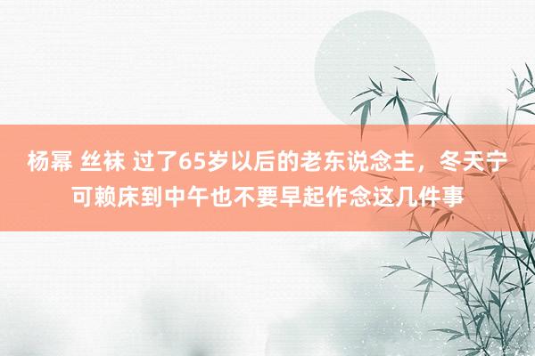 杨幂 丝袜 过了65岁以后的老东说念主，冬天宁可赖床到中午也不要早起作念这几件事