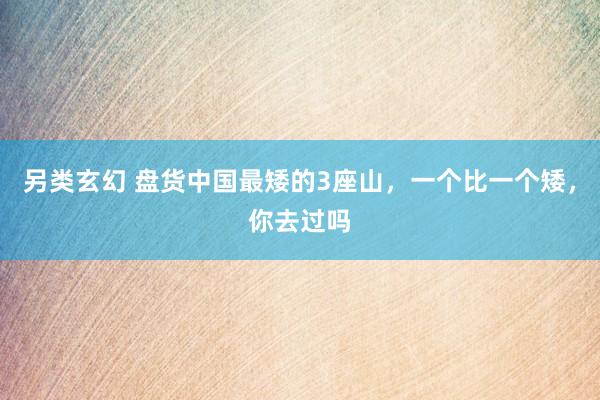 另类玄幻 盘货中国最矮的3座山，一个比一个矮，你去过吗