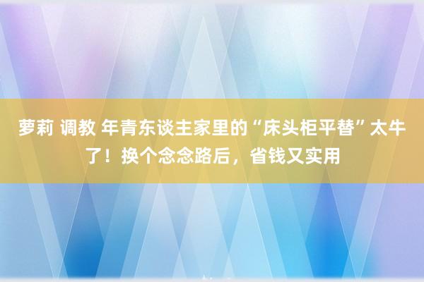 萝莉 调教 年青东谈主家里的“床头柜平替”太牛了！换个念念路后，省钱又实用