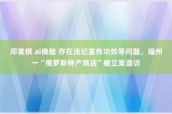 邓紫棋 ai换脸 存在违纪宣传功效等问题，福州一“俄罗斯特产商店”被立案造访