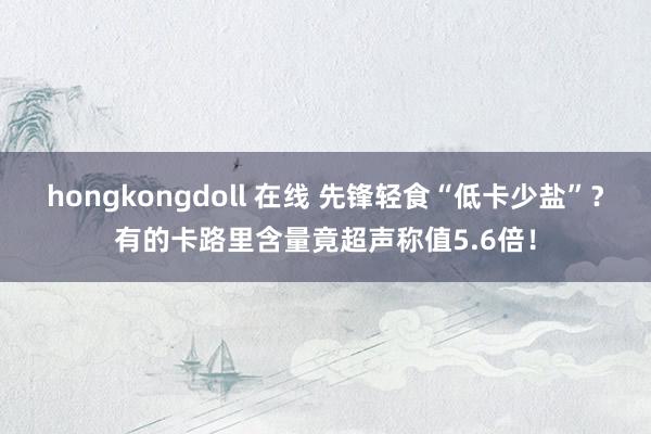 hongkongdoll 在线 先锋轻食“低卡少盐”？有的卡路里含量竟超声称值5.6倍！