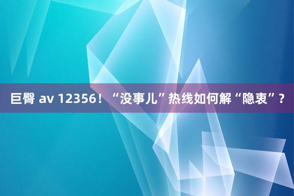 巨臀 av 12356！“没事儿”热线如何解“隐衷”？