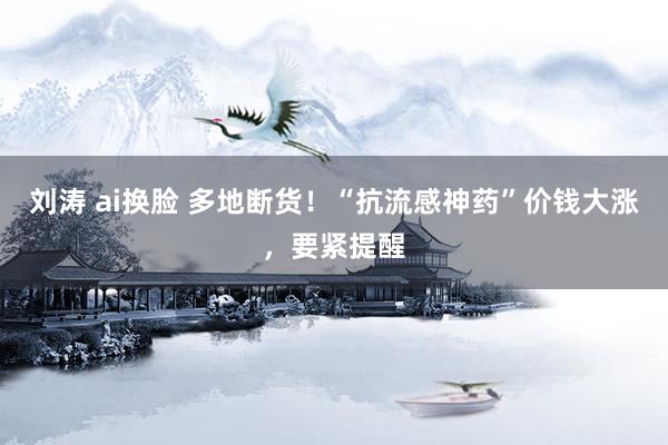 刘涛 ai换脸 多地断货！“抗流感神药”价钱大涨，要紧提醒