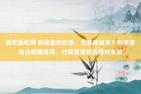 插吧插吧网 到底是奶奶亲，也曾姥姥亲？科学家给出明确排序，对照望望你思得对永诀