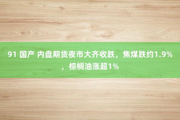 91 国产 内盘期货夜市大齐收跌，焦煤跌约1.9%，棕榈油涨超1%