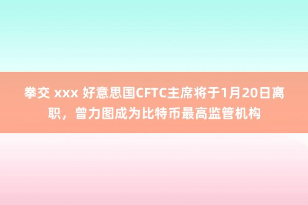 拳交 xxx 好意思国CFTC主席将于1月20日离职，曾力图成为比特币最高监管机构