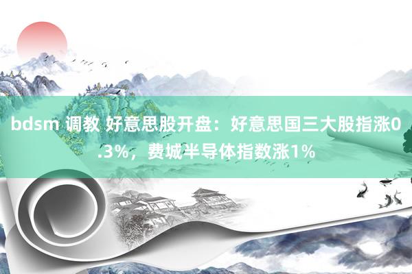 bdsm 调教 好意思股开盘：好意思国三大股指涨0.3%，费城半导体指数涨1%