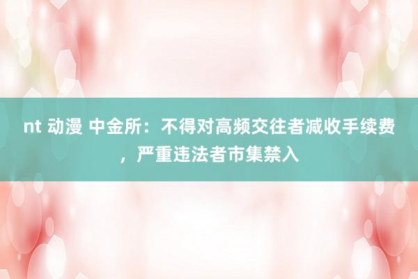 nt 动漫 中金所：不得对高频交往者减收手续费，严重违法者市集禁入