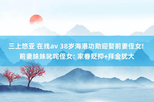 三上悠亚 在线av 38岁海港功勋迎娶前妻侄女! 前妻妹妹叱咤侄女: 家眷贬抑+拜金犹大