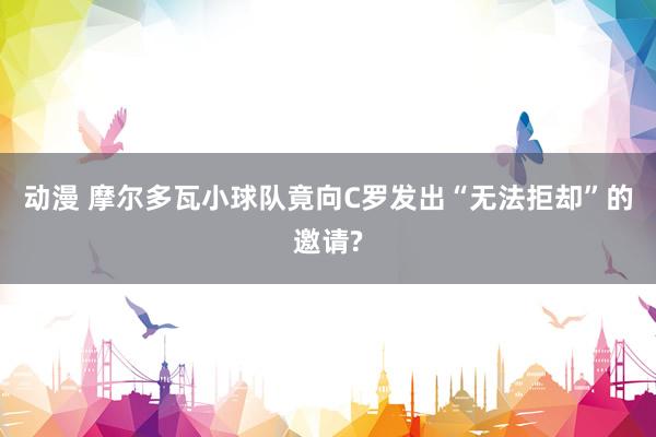 动漫 摩尔多瓦小球队竟向C罗发出“无法拒却”的邀请?