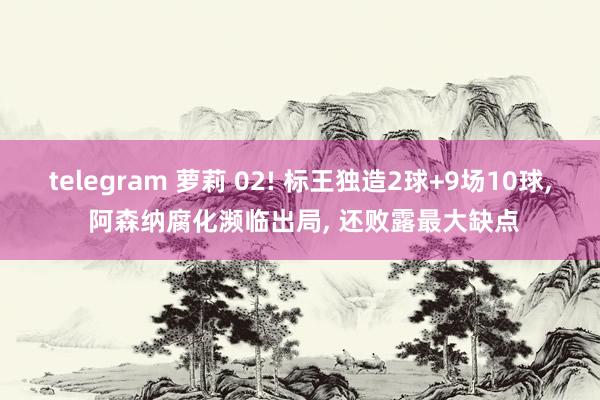 telegram 萝莉 02! 标王独造2球+9场10球， 阿森纳腐化濒临出局， 还败露最大缺点