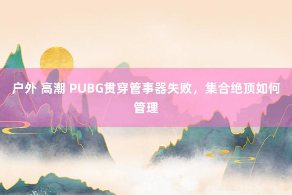 户外 高潮 PUBG贯穿管事器失败，集合绝顶如何管理