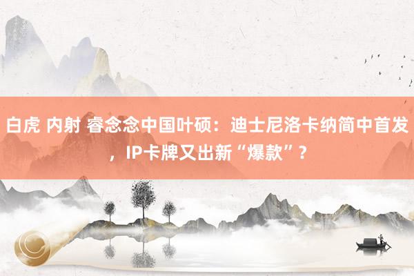 白虎 内射 睿念念中国叶硕：迪士尼洛卡纳简中首发，IP卡牌又出新“爆款”？
