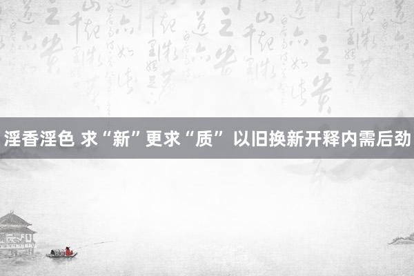 淫香淫色 求“新”更求“质” 以旧换新开释内需后劲