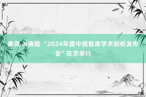 秦岚 ai换脸 “2024年度中规智库学术剖析发布会”在京举行