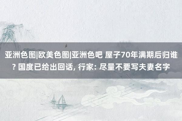 亚洲色图|欧美色图|亚洲色吧 屋子70年满期后归谁? 国度已给出回话, 行家: 尽量不要写夫妻名字