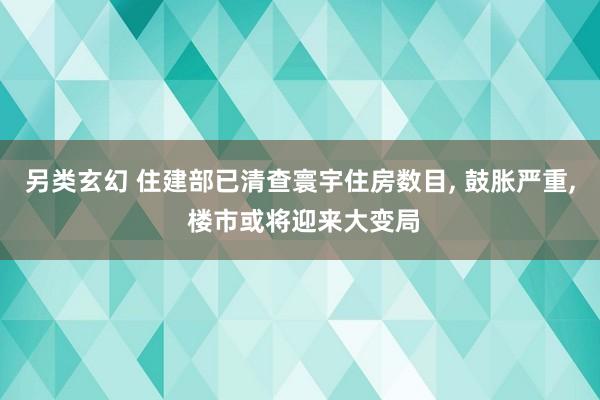 另类玄幻 住建部已清查寰宇住房数目, 鼓胀严重, 楼市或将迎来大变局