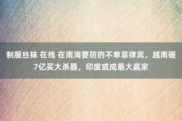 制服丝袜 在线 在南海要防的不单菲律宾，越南砸7亿买大杀器，印度或成最大赢家