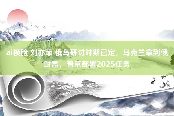 ai换脸 刘亦菲 俄乌研讨时期已定，乌克兰拿到俄财富，普京部署2025任务