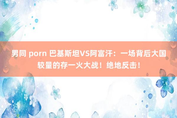 男同 porn 巴基斯坦VS阿富汗：一场背后大国较量的存一火大战！绝地反击！