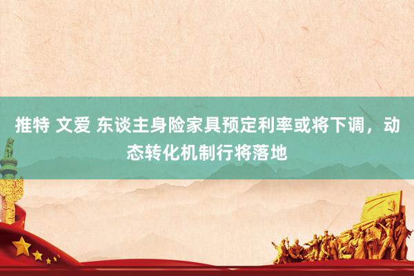 推特 文爱 东谈主身险家具预定利率或将下调，动态转化机制行将落地