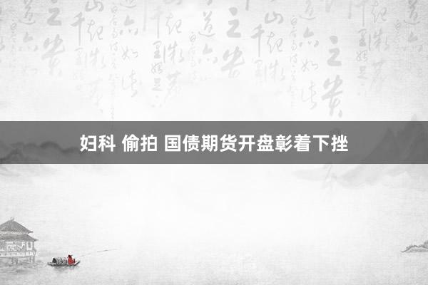 妇科 偷拍 国债期货开盘彰着下挫