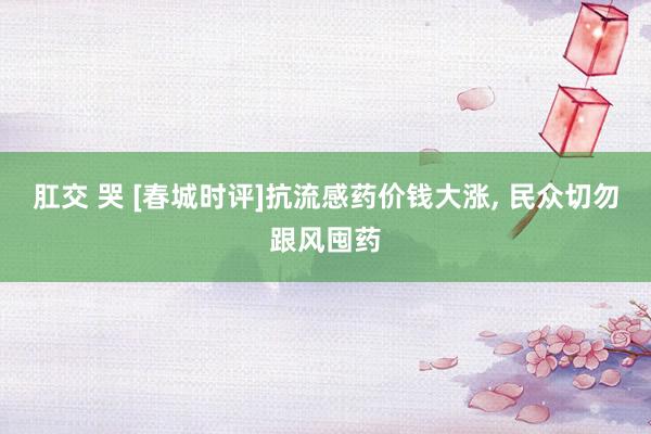 肛交 哭 [春城时评]抗流感药价钱大涨, 民众切勿跟风囤药