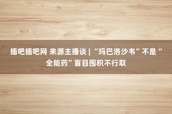 插吧插吧网 来源主播谈 | “玛巴洛沙韦”不是“全能药”盲目囤积不行取