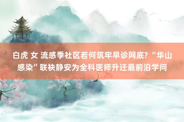 白虎 女 流感季社区若何筑牢早诊网底? “华山感染”联袂静安为全科医师升迁最前沿学问