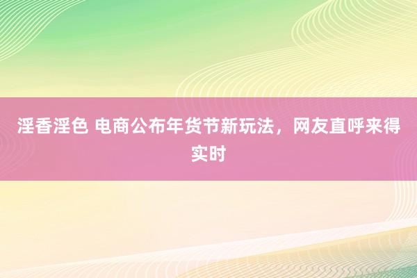 淫香淫色 电商公布年货节新玩法，网友直呼来得实时