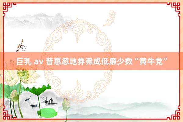 巨乳 av 普惠忽地券弗成低廉少数“黄牛党”
