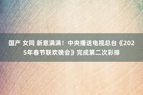国产 女同 新意满满！中央播送电视总台《2025年春节联欢晚会》完成第二次彩排