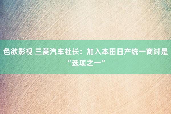 色欲影视 三菱汽车社长：加入本田日产统一商讨是“选项之一”