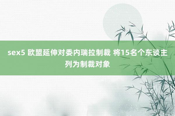 sex5 欧盟延伸对委内瑞拉制裁 将15名个东谈主列为制裁对象