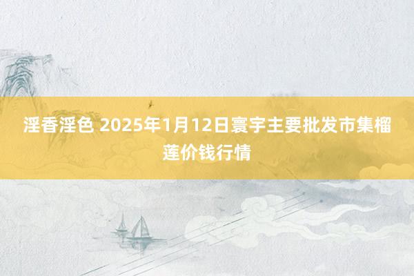 淫香淫色 2025年1月12日寰宇主要批发市集榴莲价钱行情