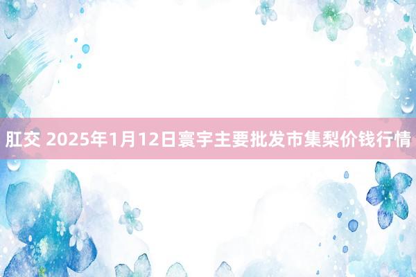 肛交 2025年1月12日寰宇主要批发市集梨价钱行情