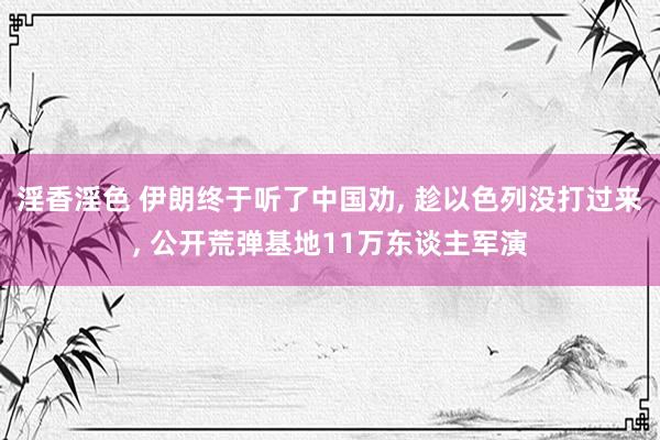 淫香淫色 伊朗终于听了中国劝, 趁以色列没打过来, 公开荒弹基地11万东谈主军演