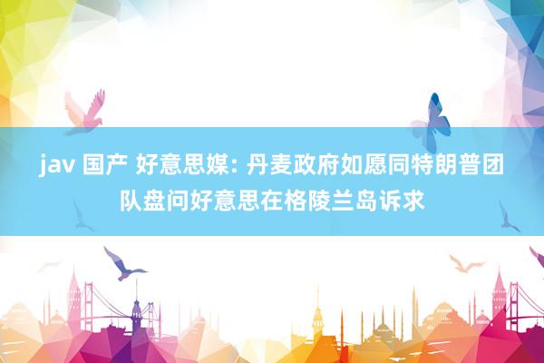 jav 国产 好意思媒: 丹麦政府如愿同特朗普团队盘问好意思在格陵兰岛诉求
