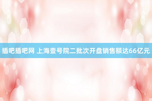 插吧插吧网 上海壹号院二批次开盘销售额达66亿元