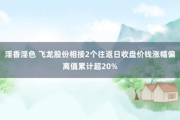淫香淫色 飞龙股份相接2个往返日收盘价钱涨幅偏离值累计超20%