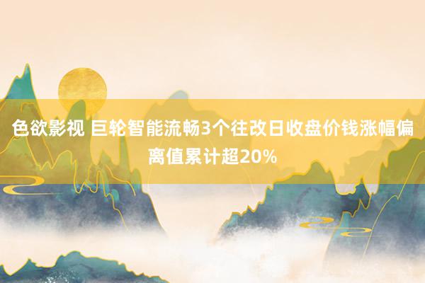 色欲影视 巨轮智能流畅3个往改日收盘价钱涨幅偏离值累计超20%