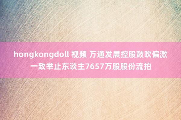 hongkongdoll 视频 万通发展控股鼓吹偏激一致举止东谈主7657万股股份流拍