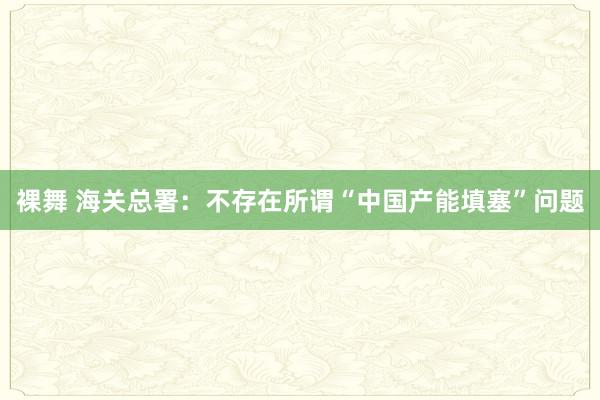 裸舞 海关总署：不存在所谓“中国产能填塞”问题