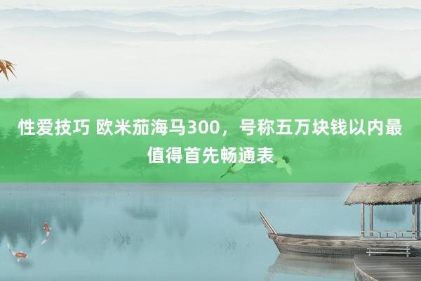 性爱技巧 欧米茄海马300，号称五万块钱以内最值得首先畅通表
