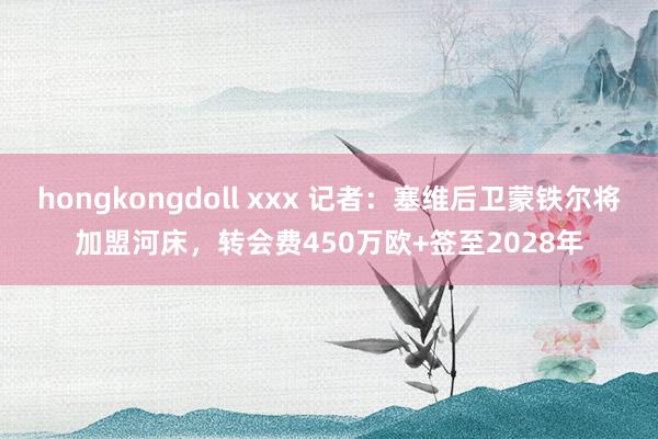 hongkongdoll xxx 记者：塞维后卫蒙铁尔将加盟河床，转会费450万欧+签至2028年